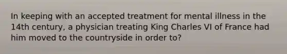 In keeping with an accepted treatment for mental illness in the 14th century, a physician treating King Charles VI of France had him moved to the countryside in order to?