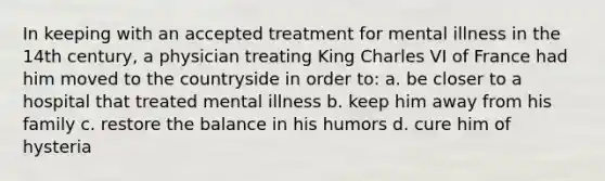 In keeping with an accepted treatment for mental illness in the 14th century, a physician treating King Charles VI of France had him moved to the countryside in order to: a. be closer to a hospital that treated mental illness b. keep him away from his family c. restore the balance in his humors d. cure him of hysteria