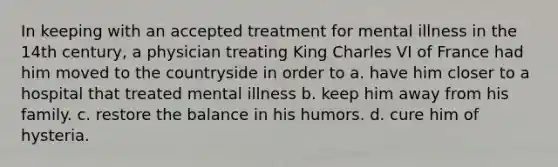 In keeping with an accepted treatment for mental illness in the 14th century, a physician treating King Charles VI of France had him moved to the countryside in order to a. have him closer to a hospital that treated mental illness b. keep him away from his family. c. restore the balance in his humors. d. cure him of hysteria.