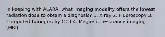 In keeping with ALARA, what imaging modality offers the lowest radiation dose to obtain a diagnosis? 1. X-ray 2. Fluoroscopy 3. Computed tomography (CT) 4. Magnetic resonance imaging (MRI)