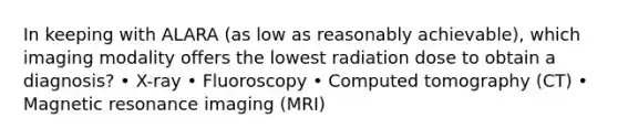 In keeping with ALARA (as low as reasonably achievable), which imaging modality offers the lowest radiation dose to obtain a diagnosis? • X-ray • Fluoroscopy • Computed tomography (CT) • Magnetic resonance imaging (MRI)