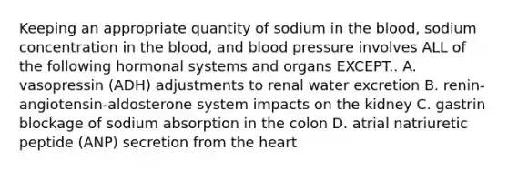 Keeping an appropriate quantity of sodium in the blood, sodium concentration in the blood, and blood pressure involves ALL of the following hormonal systems and organs EXCEPT.. A. vasopressin (ADH) adjustments to renal water excretion B. renin-angiotensin-aldosterone system impacts on the kidney C. gastrin blockage of sodium absorption in the colon D. atrial natriuretic peptide (ANP) secretion from the heart