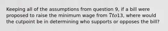 Keeping all of the assumptions from question 9, if a bill were proposed to raise the minimum wage from 7 to13, where would the cutpoint be in determining who supports or opposes the bill?