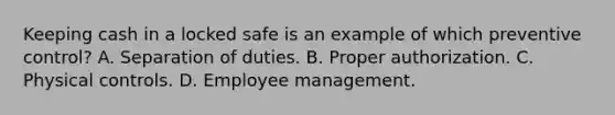 Keeping cash in a locked safe is an example of which preventive control? A. Separation of duties. B. Proper authorization. C. Physical controls. D. Employee management.