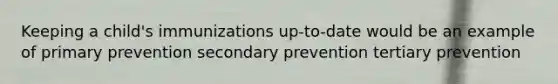 Keeping a child's immunizations up-to-date would be an example of primary prevention secondary prevention tertiary prevention