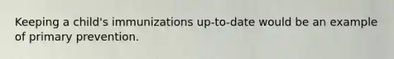 Keeping a child's immunizations up-to-date would be an example of primary prevention.