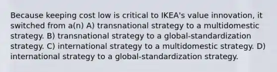 Because keeping cost low is critical to IKEA's value innovation, it switched from a(n) A) transnational strategy to a multidomestic strategy. B) transnational strategy to a global-standardization strategy. C) international strategy to a multidomestic strategy. D) international strategy to a global-standardization strategy.