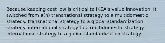 Because keeping cost low is critical to IKEA's value innovation, it switched from a(n) transnational strategy to a multidomestic strategy. transnational strategy to a global-standardization strategy. international strategy to a multidomestic strategy. international strategy to a global-standardization strategy.