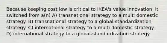 Because keeping cost low is critical to IKEA's value innovation, it switched from a(n) A) transnational strategy to a multi domestic strategy. B) transnational strategy to a global-standardization strategy. C) international strategy to a multi domestic strategy. D) international strategy to a global-standardization strategy.