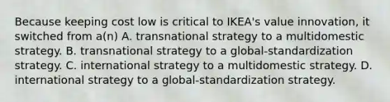 Because keeping cost low is critical to IKEA's value innovation, it switched from a(n) A. transnational strategy to a multidomestic strategy. B. transnational strategy to a global-standardization strategy. C. international strategy to a multidomestic strategy. D. international strategy to a global-standardization strategy.