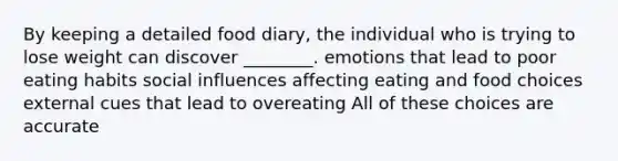 By keeping a detailed food diary, the individual who is trying to lose weight can discover ________. emotions that lead to poor eating habits social influences affecting eating and food choices external cues that lead to overeating All of these choices are accurate