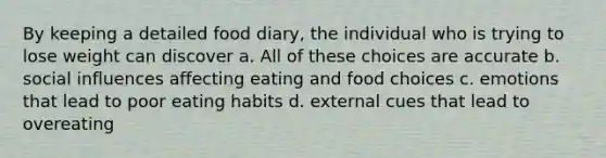 By keeping a detailed food diary, the individual who is trying to lose weight can discover a. All of these choices are accurate b. social influences affecting eating and food choices c. emotions that lead to poor eating habits d. external cues that lead to overeating