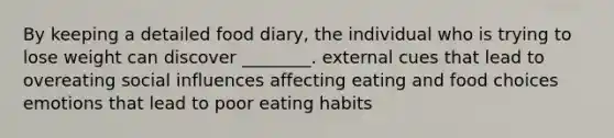 By keeping a detailed food diary, the individual who is trying to lose weight can discover ________. external cues that lead to overeating social influences affecting eating and food choices emotions that lead to poor eating habits