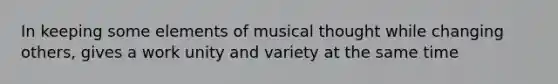 In keeping some elements of musical thought while changing others, gives a work unity and variety at the same time