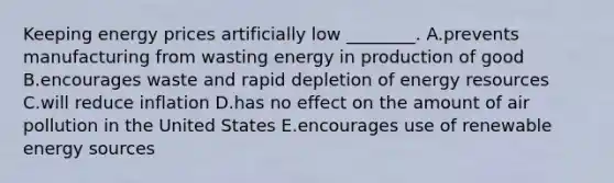 Keeping energy prices artificially low ________. A.prevents manufacturing from wasting energy in production of good B.encourages waste and rapid depletion of energy resources C.will reduce inflation D.has no effect on the amount of air pollution in the United States E.encourages use of renewable energy sources