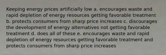 Keeping energy prices artificially low a. encourages waste and rapid depletion of energy resources getting favorable treatment b. protects consumers from sharp price increases c. discourages the development of energy alternatives not getting favorable treatment d. does all of these e. encourages waste and rapid depletion of energy resources getting favorable treatment and protects consumers from sharp price increases