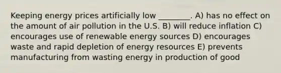 Keeping energy prices artificially low ________. A) has no effect on the amount of air pollution in the U.S. B) will reduce inflation C) encourages use of renewable energy sources D) encourages waste and rapid depletion of energy resources E) prevents manufacturing from wasting energy in production of good