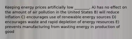 Keeping energy prices artificially low ________. A) has no effect on the amount of air pollution in the United States B) will reduce inflation C) encourages use of renewable energy sources D) encourages waste and rapid depletion of energy resources E) prevents manufacturing from wasting energy in production of good