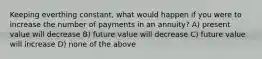 Keeping everthing constant, what would happen if you were to increase the number of payments in an annuity? A) present value will decrease B) future value will decrease C) future value will increase D) none of the above