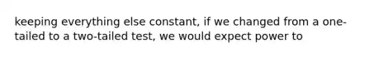 keeping everything else constant, if we changed from a one-tailed to a two-tailed test, we would expect power to