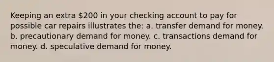 Keeping an extra 200 in your checking account to pay for possible car repairs illustrates the: a. transfer demand for money. b. precautionary demand for money. c. transactions demand for money. d. speculative demand for money.