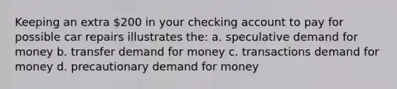 Keeping an extra 200 in your checking account to pay for possible car repairs illustrates the: a. speculative demand for money b. transfer demand for money c. transactions demand for money d. precautionary demand for money