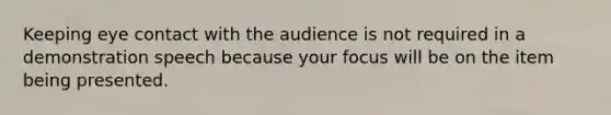 Keeping eye contact with the audience is not required in a demonstration speech because your focus will be on the item being presented.