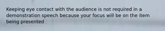 Keeping eye contact with the audience is not required in a demonstration speech because your focus will be on the item being presented