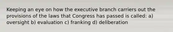 Keeping an eye on how the executive branch carriers out the provisions of the laws that Congress has passed is called: a) oversight b) evaluation c) franking d) deliberation