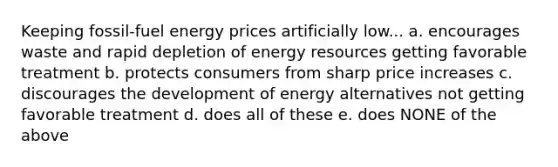 Keeping fossil-fuel energy prices artificially low... a. encourages waste and rapid depletion of energy resources getting favorable treatment b. protects consumers from sharp price increases c. discourages the development of energy alternatives not getting favorable treatment d. does all of these e. does NONE of the above