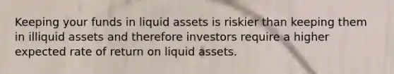 Keeping your funds in liquid assets is riskier than keeping them in illiquid assets and therefore investors require a higher expected rate of return on liquid assets.