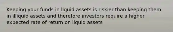 Keeping your funds in liquid assets is riskier than keeping them in illiquid assets and therefore investors require a higher expected rate of return on liquid assets