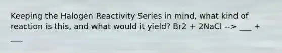 Keeping the Halogen Reactivity Series in mind, what kind of reaction is this, and what would it yield? Br2 + 2NaCl --> ___ + ___