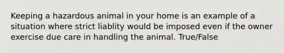 Keeping a hazardous animal in your home is an example of a situation where strict liablity would be imposed even if the owner exercise due care in handling the animal. True/False