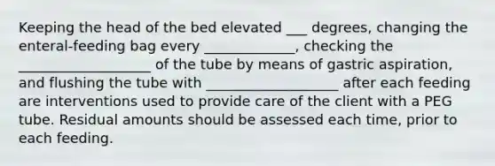 Keeping the head of the bed elevated ___ degrees, changing the enteral-feeding bag every _____________, checking the ___________________ of the tube by means of gastric aspiration, and flushing the tube with ___________________ after each feeding are interventions used to provide care of the client with a PEG tube. Residual amounts should be assessed each time, prior to each feeding.