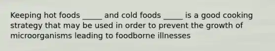 Keeping hot foods _____ and cold foods _____ is a good cooking strategy that may be used in order to prevent the growth of microorganisms leading to foodborne illnesses