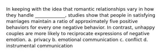 In keeping with the idea that romantic relationships vary in how they handle _____________, studies show that people in satisfying marriages maintain a ratio of approximately five positive behaviors for every one negative behavior. In contrast, unhappy couples are more likely to reciprocate expressions of negative emotion. a. privacy b. emotional communication c. conflict d. instrumental communication