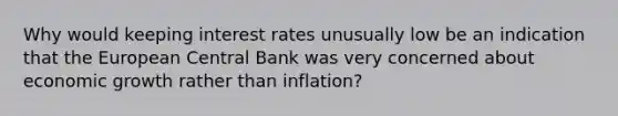 Why would keeping interest rates unusually low be an indication that the European Central Bank was very concerned about economic growth rather than​ inflation?