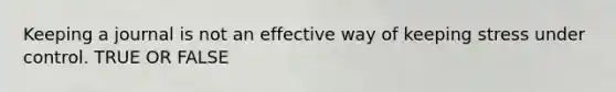 Keeping a journal is not an effective way of keeping stress under control. TRUE OR FALSE