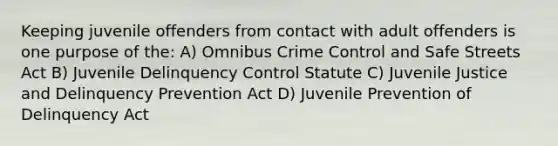 Keeping juvenile offenders from contact with adult offenders is one purpose of the: A) Omnibus Crime Control and Safe Streets Act B) Juvenile Delinquency Control Statute C) Juvenile Justice and Delinquency Prevention Act D) Juvenile Prevention of Delinquency Act