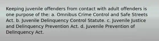 Keeping juvenile offenders from contact with adult offenders is one purpose of the: a. Omnibus Crime Control and Safe Streets Act. b. Juvenile Delinquency Control Statute. c. Juvenile Justice and Delinquency Prevention Act. d. Juvenile Prevention of Delinquency Act.