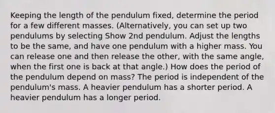 Keeping the length of the pendulum fixed, determine the period for a few different masses. (Alternatively, you can set up two pendulums by selecting Show 2nd pendulum. Adjust the lengths to be the same, and have one pendulum with a higher mass. You can release one and then release the other, with the same angle, when the first one is back at that angle.) How does the period of the pendulum depend on mass? The period is independent of the pendulum's mass. A heavier pendulum has a shorter period. A heavier pendulum has a longer period.