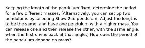 Keeping the length of the pendulum fixed, determine the period for a few different masses. (Alternatively, you can set up two pendulums by selecting Show 2nd pendulum. Adjust the lengths to be the same, and have one pendulum with a higher mass. You can release one and then release the other, with the same angle, when the first one is back at that angle.) How does the period of the pendulum depend on mass?