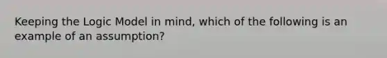 Keeping the Logic Model in mind, which of the following is an example of an assumption?