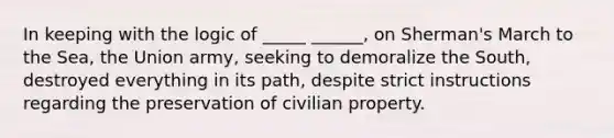 In keeping with the logic of _____ ______, on Sherman's March to the Sea, the Union army, seeking to demoralize the South, destroyed everything in its path, despite strict instructions regarding the preservation of civilian property.