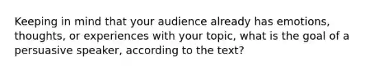 Keeping in mind that your audience already has emotions, thoughts, or experiences with your topic, what is the goal of a persuasive speaker, according to the text?