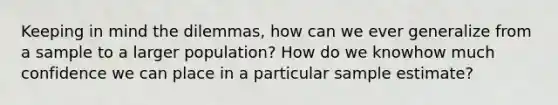 Keeping in mind the dilemmas, how can we ever generalize from a sample to a larger population? How do we knowhow much confidence we can place in a particular sample estimate?