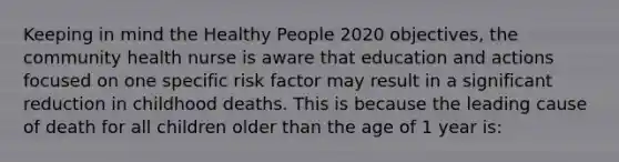 Keeping in mind the Healthy People 2020 objectives, the community health nurse is aware that education and actions focused on one specific risk factor may result in a significant reduction in childhood deaths. This is because the leading cause of death for all children older than the age of 1 year is: