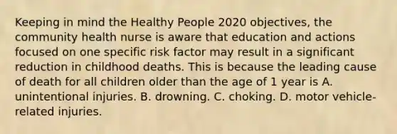 Keeping in mind the Healthy People 2020 objectives, the community health nurse is aware that education and actions focused on one specific risk factor may result in a significant reduction in childhood deaths. This is because the leading cause of death for all children older than the age of 1 year is A. unintentional injuries. B. drowning. C. choking. D. motor vehicle-related injuries.