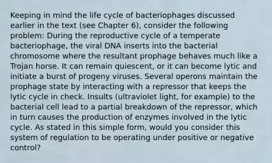 Keeping in mind the life cycle of bacteriophages discussed earlier in the text (see Chapter 6), consider the following problem: During the reproductive cycle of a temperate bacteriophage, the viral DNA inserts into the bacterial chromosome where the resultant prophage behaves much like a Trojan horse. It can remain quiescent, or it can become lytic and initiate a burst of progeny viruses. Several operons maintain the prophage state by interacting with a repressor that keeps the lytic cycle in check. Insults (ultraviolet light, for example) to the bacterial cell lead to a partial breakdown of the repressor, which in turn causes the production of enzymes involved in the lytic cycle. As stated in this simple form, would you consider this system of regulation to be operating under positive or negative control?